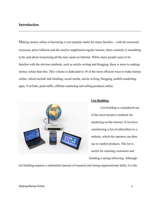 Making Money Online 2
Introduction
Making money online is becoming a very popular outlet for many families – with the economic
recession, price inflation and the need to supplement regular income, there certainly is something
to be said about monetizing all the time spent on Internet. While many people seem to be
familiar with the obvious methods, such as article writing and blogging, there is more to making
money online than this. This volume is dedicated to 10 of the most efficient ways to make money
online, which include link building, social media, article writing, blogging, mobile marketing,
apps, YouTube, paid traffic, affiliate marketing and selling products online.
List Building
List building is considered one
of the most lucrative methods for
marketing on the internet. It involves
constructing a list of subscribers to a
website, which the operator can then
use to market products. The list is
useful for retaining customers and
building a strong following. Although
list building requires a substantial amount of research and strong organizational skills, it is the
 