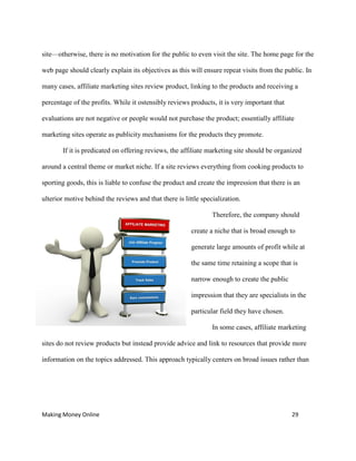 Making Money Online 29
site—otherwise, there is no motivation for the public to even visit the site. The home page for the
web page should clearly explain its objectives as this will ensure repeat visits from the public. In
many cases, affiliate marketing sites review product, linking to the products and receiving a
percentage of the profits. While it ostensibly reviews products, it is very important that
evaluations are not negative or people would not purchase the product; essentially affiliate
marketing sites operate as publicity mechanisms for the products they promote.
If it is predicated on offering reviews, the affiliate marketing site should be organized
around a central theme or market niche. If a site reviews everything from cooking products to
sporting goods, this is liable to confuse the product and create the impression that there is an
ulterior motive behind the reviews and that there is little specialization.
Therefore, the company should
create a niche that is broad enough to
generate large amounts of profit while at
the same time retaining a scope that is
narrow enough to create the public
impression that they are specialists in the
particular field they have chosen.
In some cases, affiliate marketing
sites do not review products but instead provide advice and link to resources that provide more
information on the topics addressed. This approach typically centers on broad issues rather than
 