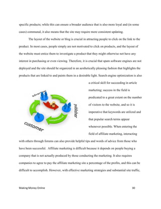 Making Money Online 30
specific products; while this can ensure a broader audience that is also more loyal and (in some
cases) communal, it also means that the site may require more consistent updating.
The layout of the website or blog is crucial in attracting people to click on the link to the
product. In most cases, people simply are not motivated to click on products, and the layout of
the website must entice them to investigate a product that they might otherwise not have any
interest in purchasing or even viewing. Therefore, it is crucial that spam software engines are not
deployed and the site should be organized in an aesthetically pleasing fashion that highlights the
products that are linked to and paints them in a desirable light. Search engine optimization is also
a critical skill for succeeding in article
marketing; success in the field is
predicated to a great extent on the number
of visitors to the website, and so it is
imperative that keywords are utilized and
that popular search terms appear
whenever possible. When entering the
field of affiliate marketing, interacting
with others through forums can also provide helpful tips and words of advice from those who
have been successful. Affiliate marketing is difficult because it depends on people buying a
company that is not actually produced by those conducting the marketing. It also requires
companies to agree to pay the affiliate marketing site a percentage of the profits, and this can be
difficult to accomplish. However, with effective marketing strategies and substantial site traffic,
 