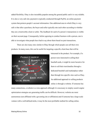Making Money Online 32
added flexibility. Ebay is also incredibly popular among the general public and it is very reliable.
It is also a very safe site; payment is typically conducted through PayPal, an online payment
system that protects people’s account information. One additional area in which Ebay is very
safe is that after a purchase, the buyer and seller typically rate each other according to whether
they are a trustworthy client or seller. The feedback for each of a person’s transactions is visible
on their account page. Consequently, before agreeing to conduct business with a person, one is
able to investigate what people have had to say about them based on past transactions.
There are also many sites similar to Ebay through which people can sell their own
products. In many cases, this can be useful for targeting a specific client base that will be
interested in the product. For example, if a
person were interested in selling their
baseball cards, it might be more lucrative for
them to sell their merchandise through a
dedicated baseball card marketplace rather
than through less specific sites such as Ebay.
An additional approach to selling products
online is through a website. If someone has
many connections, a website is a wise approach although it is necessary to employ search engine
optimization strategies are generating traffic can be difficult. However, website are more
autonomous (not affiliated with a governing site or affiliation) and if someone has a large-scale
venture with a well-defined niche, it may be the most profitable method for selling online.
 