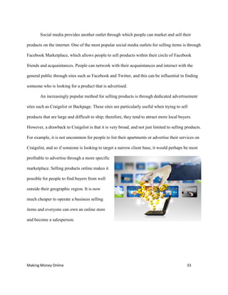 Making Money Online 33
Social media provides another outlet through which people can market and sell their
products on the internet. One of the most popular social media outlets for selling items is through
Facebook Marketplace, which allows people to sell products within their circle of Facebook
friends and acquaintances. People can network with their acquaintances and interact with the
general public through sites such as Facebook and Twitter, and this can be influential in finding
someone who is looking for a product that is advertised.
An increasingly popular method for selling products is through dedicated advertisement
sites such as Craigslist or Backpage. These sites are particularly useful when trying to sell
products that are large and difficult to ship; therefore, they tend to attract more local buyers.
However, a drawback to Craigslist is that it is very broad, and not just limited to selling products.
For example, it is not uncommon for people to list their apartments or advertise their services on
Craigslist, and so if someone is looking to target a narrow client base, it would perhaps be most
profitable to advertise through a more specific
marketplace. Selling products online makes it
possible for people to find buyers from well
outside their geographic region. It is now
much cheaper to operate a business selling
items and everyone can own an online store
and become a salesperson.
 