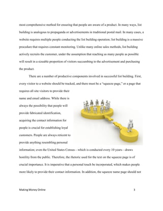 Making Money Online 3
most comprehensive method for ensuring that people are aware of a product. In many ways, list
building is analogous to propaganda or advertisements in traditional postal mail. In many cases, a
website requires multiple people conducting the list building operation; list building is a massive
procedure that requires constant monitoring. Unlike many online sales methods, list building
actively recruits the customer, under the assumption that reaching as many people as possible
will result in a sizeable proportion of visitors succumbing to the advertisement and purchasing
the product.
There are a number of productive components involved in successful list building. First,
every visitor to a website should be tracked, and there must be a “squeeze page,” or a page that
requires all site visitors to provide their
name and email address. While there is
always the possibility that people will
provide fabricated identification,
acquiring the contact information for
people is crucial for establishing loyal
customers. People are always reticent to
provide anything resembling personal
information; even the United States Census—which is conducted every 10 years—draws
hostility from the public. Therefore, the rhetoric used for the text on the squeeze page is of
crucial importance. It is imperative that a personal touch be incorporated, which makes people
more likely to provide their contact information. In addition, the squeeze name page should not
 