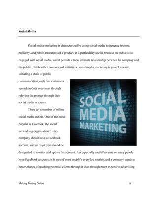 Making Money Online 6
Social Media
Social media marketing is characterized by using social media to generate income,
publicity, and public awareness of a product. It is particularly useful because the public is so
engaged with social media, and it permits a more intimate relationship between the company and
the public. Unlike other promotional initiatives, social media marketing is geared toward
initiating a chain of public
communication, such that customers
spread product awareness through
relaying the product through their
social media accounts.
There are a number of online
social media outlets. One of the most
popular is Facebook, the social
networking organization. Every
company should have a Facebook
account, and an employee should be
designated to monitor and update the account. It is especially useful because so many people
have Facebook accounts; it is part of most people’s everyday routine, and a company stands a
better chance of reaching potential clients through it than through more expensive advertising
 