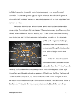 Making Money Online 8
trafficked pre-existing blog, as this creates instant exposure to a vast array of potential
customers. Also, while blog entries typically require more work than a Facebook update, an
additional benefit to blogs is that they are not typically updated with the rapid frequency of other
social media outlets.
Twitter has rapidly become perhaps the most popular social media outlet for making
money online. Companies are able to post quick, 140 character messages describing promotions
or other product information. Because checking one’s Twitter account is less time-consuming
than signing in to one’s Facebook account or reading a blog, it is easier for the company to
quickly reach a large amount of people.
Additionally, there is a greater word-of-
mouth potential through Twitter than other
social media, as people retweet other
tweets.
Twitter also makes it quick and
simple for companies to respond to tweets
addressed to them. Also, Twitter, Facebook,
and blogs should make sure that the company website is linked to through the account page.
Other effective social media outlets involve pictures. While it is true that blogs, Facebook, and
Twitter all enable a company to post pictures on the site, outlets such as Instagram are more
exclusively picture-oriented and draw a clientele that is invested in visual advertising. Similar to
Facebook and Twitter, it is also free, which constitutes an added benefit that is not always
 