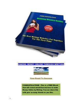1
MAKING MONEY ONLINE THROUGH WRITING
Your Road To Success
CONGRATULATIONS - This is a FREE EBook
that will reveal untold Secrets how to make
Money Online by Writing. You can share this
with your as many friends as you like.
 