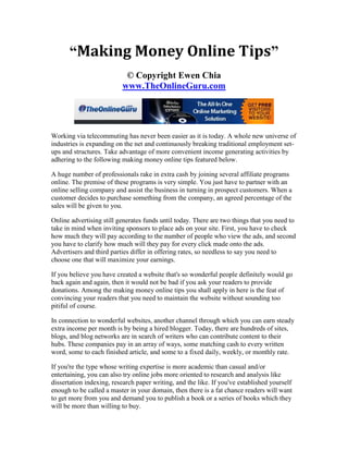 “Making Money Online Tips”
                           © Copyright Ewen Chia
                          www.TheOnlineGuru.com




Working via telecommuting has never been easier as it is today. A whole new universe of
industries is expanding on the net and continuously breaking traditional employment set-
ups and structures. Take advantage of more convenient income generating activities by
adhering to the following making money online tips featured below.

A huge number of professionals rake in extra cash by joining several affiliate programs
online. The premise of these programs is very simple. You just have to partner with an
online selling company and assist the business in turning in prospect customers. When a
customer decides to purchase something from the company, an agreed percentage of the
sales will be given to you.

Online advertising still generates funds until today. There are two things that you need to
take in mind when inviting sponsors to place ads on your site. First, you have to check
how much they will pay according to the number of people who view the ads, and second
you have to clarify how much will they pay for every click made onto the ads.
Advertisers and third parties differ in offering rates, so needless to say you need to
choose one that will maximize your earnings.

If you believe you have created a website that's so wonderful people definitely would go
back again and again, then it would not be bad if you ask your readers to provide
donations. Among the making money online tips you shall apply in here is the feat of
convincing your readers that you need to maintain the website without sounding too
pitiful of course.

In connection to wonderful websites, another channel through which you can earn steady
extra income per month is by being a hired blogger. Today, there are hundreds of sites,
blogs, and blog networks are in search of writers who can contribute content to their
hubs. These companies pay in an array of ways, some matching cash to every written
word, some to each finished article, and some to a fixed daily, weekly, or monthly rate.

If you're the type whose writing expertise is more academic than casual and/or
entertaining, you can also try online jobs more oriented to research and analysis like
dissertation indexing, research paper writing, and the like. If you've established yourself
enough to be called a master in your domain, then there is a fat chance readers will want
to get more from you and demand you to publish a book or a series of books which they
will be more than willing to buy.
 