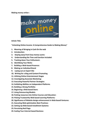 Making money onlion :
Article Title:
"Unlocking Online Income: A Comprehensive Guide to Making Money"
1. Meaning of Bringing in Cash On the web
2. Introduction:
3. Staying away from Easy money scams:
4. Understanding the Time and Exertion Included:
5. Tracking down Your Enthusiasm:
6. Identifying Your Niche:
7. Building a Web-based Presence:
8. Making an Individual Brand
9. Laying out an Expert Site
10. Writing for a blog and Content Promoting
11. Utilizing Online Entertainment Stages
12. Investigating Associate Marketing:
13. Executing Powerful Partner Strategies:
14. Exhibiting Abilities on Independent Platforms
15. Building a Strong Portfolio:
16. Beginning a Web-based Store:
17. Using Outsourcing Models:
18. Putting resources into Online Courses and Education:
19. Picking Trustworthy Web based Learning Platforms:
20. Significance of Website design enhancement in Web-based Ventures:
21. Executing Web optimization Best Practices:
22. Setting Up Web-based Installment Systems:
23. Perceiving Red Flags:
24. Scaling Your Internet based Business:
 