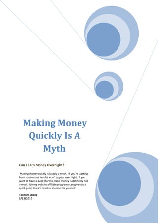 Making Money
    Quickly Is A
       Myth
Can I Earn Money Overnight?

 Making money quickly is largely a myth. If you're starting
from square one, results won't appear overnight. If you
want to have a quick start to make money is definitely not
a myth. Joining website affiliate programs can give you a
quick jump to earn residual income for yourself.

Tan Kim Cheng
5/23/2010
 