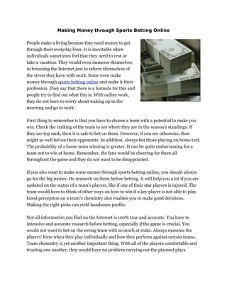 Making Money through Sports Betting Online

People make a living because they need money to get
through their everyday lives. It is inevitable when
individuals sometimes feel that they need to rest or
take a vacation. They would even immerse themselves
in browsing the Internet just to relieve themselves of
the stress they have with work. Some even make
money through sports betting online and make it their
profession. They say that there is a formula for this and
people try to find out what this is. With online work,
they do not have to worry about waking up in the
morning and go to work.

First thing to remember is that you have to choose a team with a potential to make you
win. Check the ranking of the team to see where they are in the season’s standings. If
they are top rank, then it is safe to bet on them. However, if you see otherwise, then
might as well bet on their opponents. In addition, always bet those playing on home turf.
The probability of a home team winning is greater. It can be quite embarrassing for a
team not to win at home. Remember, the fans would be cheering for them all
throughout the game and they do not want to be disappointed.

If you also want to make some money through sports betting online, you should always
go for the big names. Do research on them before betting. It will help you a lot if you are
updated on the status of a team's players, like if one of their star players is injured. The
team would have to think of other ways on how to win if a key player is not able to play.
Good perception on a team’s chemistry also enables you to make good decisions.
Making the right picks can yield handsome profits.

Not all information you find on the Internet is 100% true and accurate. You have to
intensive and accurate research before betting, especially if the game is crucial. You
would not want to bet on the wrong team with so much at stake. Always examine the
players' form when they play individually and how they perform against certain teams.
Team chemistry is yet another important thing. With all of the players comfortable and
trusting one another, they would have no problem carrying out the planned plays.
 