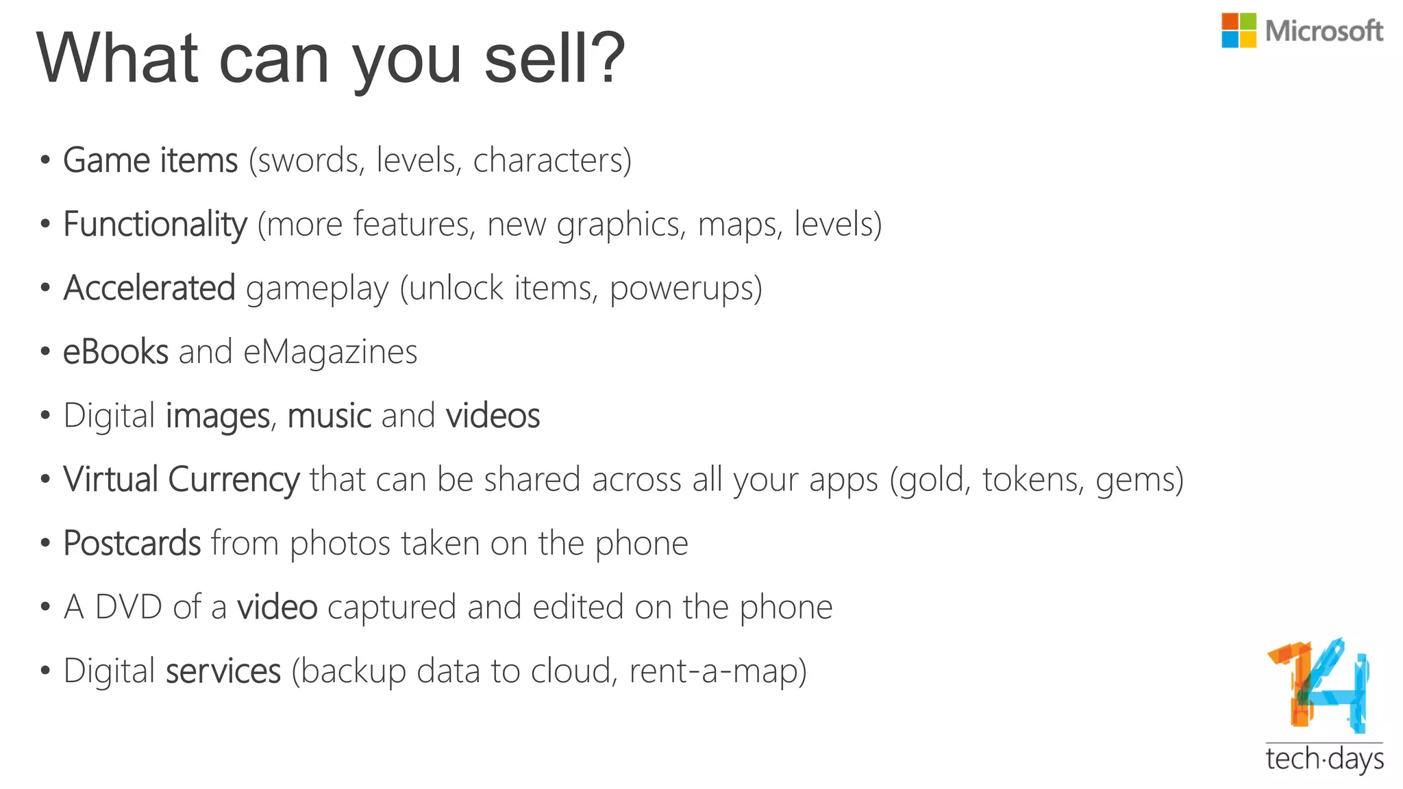 What can you sell?
• Game items (swords, levels, characters)
• Functionality (more features, new graphics, maps, levels)
• Accelerated gameplay (unlock items, powerups)
• eBooks and eMagazines
• Digital images, music and videos
• Virtual Currency that can be shared across all your apps (gold, tokens, gems)
• Postcards from photos taken on the phone
• A DVD of a video captured and edited on the phone
• Digital services (backup data to cloud, rent-a-map)
 