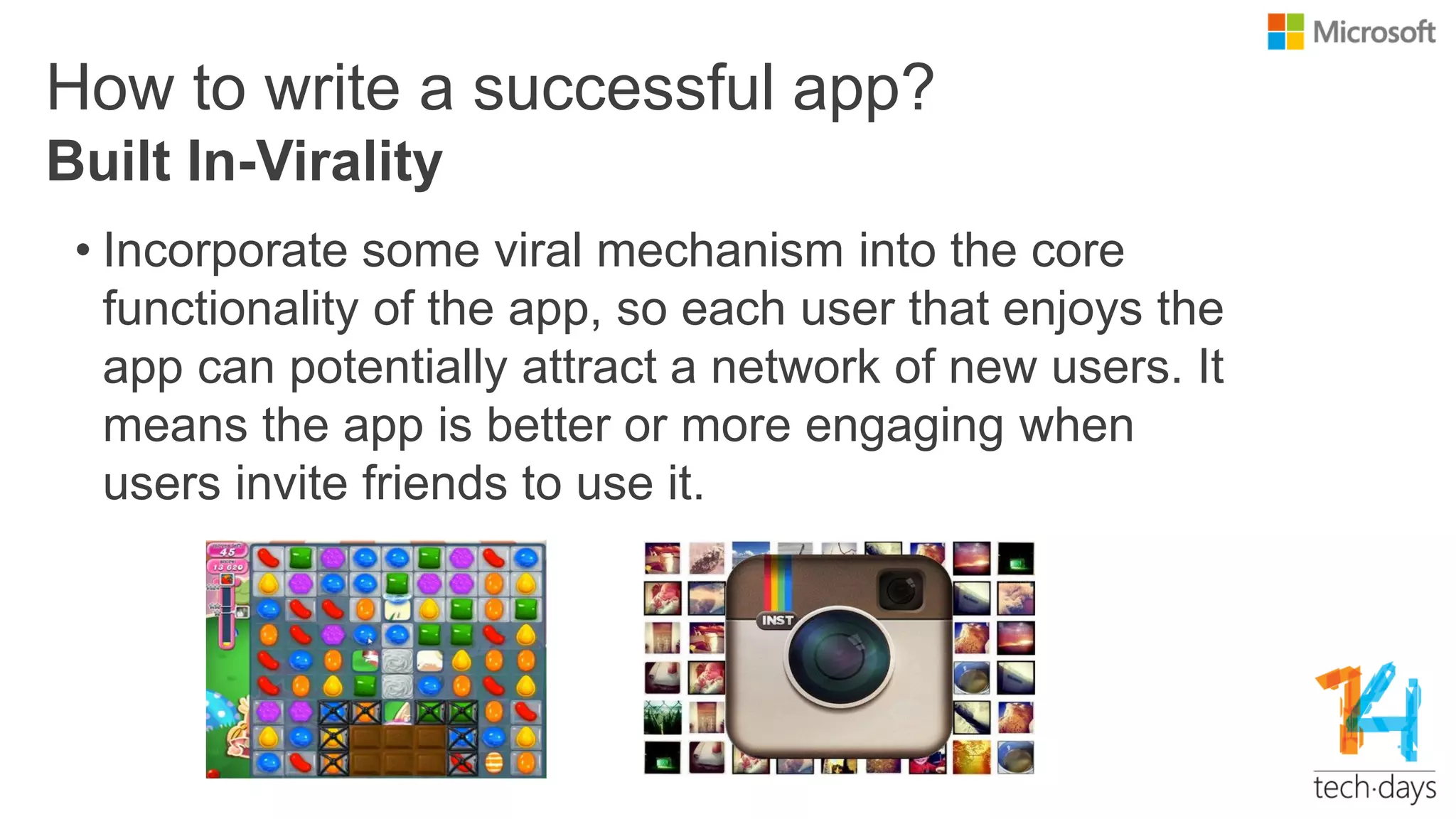 How to write a successful app?
• Incorporate some viral mechanism into the core
functionality of the app, so each user that enjoys the
app can potentially attract a network of new users. It
means the app is better or more engaging when
users invite friends to use it.
Built In-Virality
 