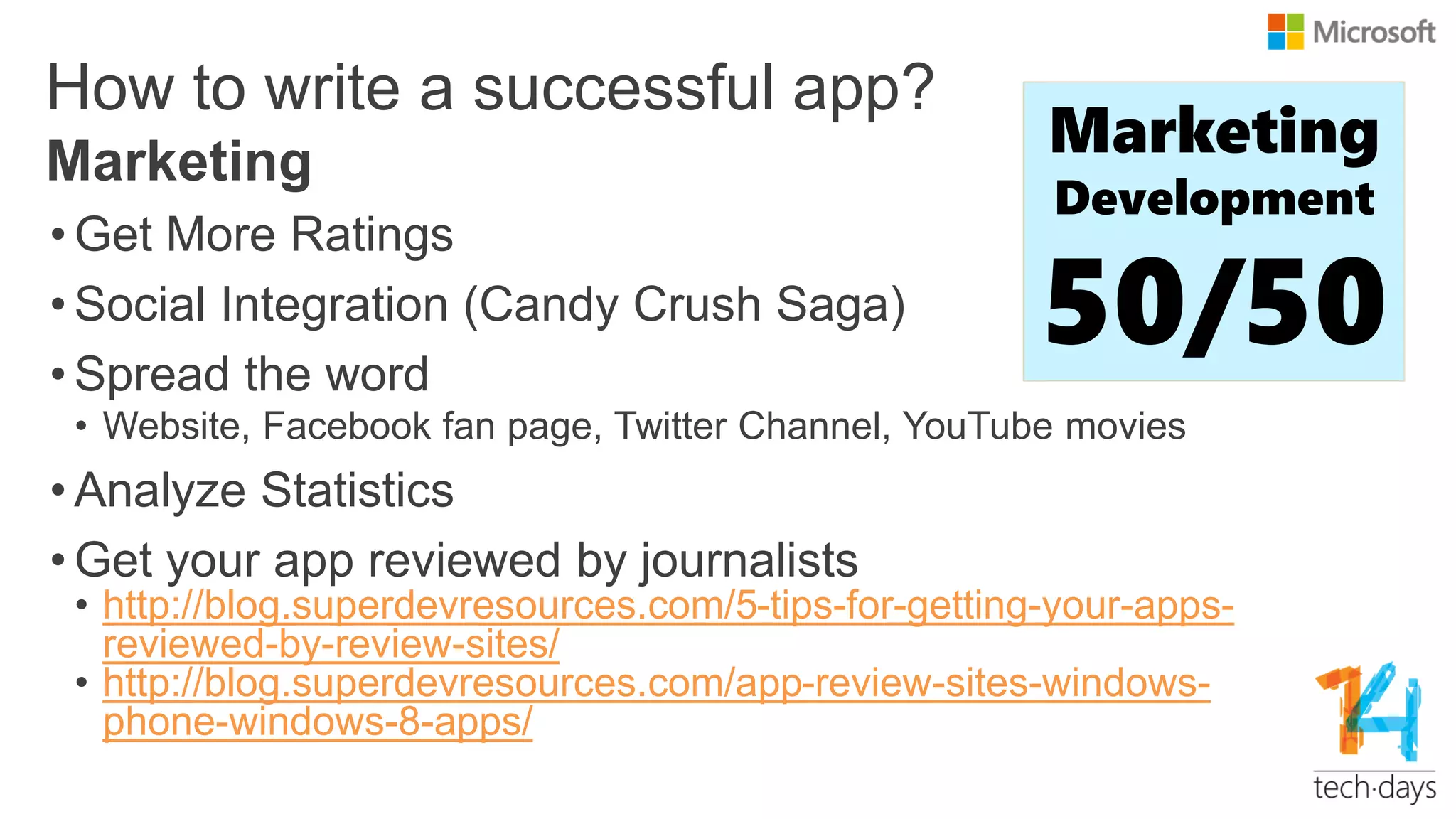 How to write a successful app?
• Get More Ratings
• Social Integration (Candy Crush Saga)
• Spread the word
• Website, Facebook fan page, Twitter Channel, YouTube movies
• Analyze Statistics
• Get your app reviewed by journalists
• http://blog.superdevresources.com/5-tips-for-getting-your-apps-
reviewed-by-review-sites/
• http://blog.superdevresources.com/app-review-sites-windows-
phone-windows-8-apps/
Marketing Marketing
Development
50/50
 