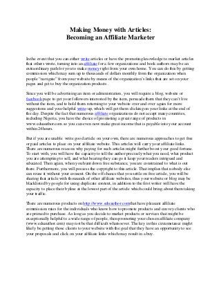 Making Money with Articles:
Becoming an Affiliate Marketer
In the event that you can either write articles or have the promoting knowledge to market articles
that others wrote, turning into an affiliate for a few organizations and book authors may be an
extraordinary path for you to make money right from your own home. You can do this by getting
commission which may sum up to thousands of dollars monthly from the organization when
people “navigate” from your website by means of the organization’s links that are set on your
pages and get to buy the organization products .
Since you will be advertising an item or administration, you will require a blog, website or
facebook page to get your followers interested by the item, persuade them that they can’t live
without the item, and to hold them returning to your website over and over again for more
suggestions and your helpful write-up, which will get them clicking on your links at the end of
the day. Despite the fact that numerous affiliate organizations do not accept many countries,
including Nigeria, you have the choice of promoting a great range of products in
www.eduauthor.com so you can even now make great income that is payable into your account
within 24hours.
But if you are unable write good article on your own, there are numerous approaches to get free
or paid articles to place on your affiliate website. This articles will carry your affiliate links.
There are numerous reasons why paying for such articles might further boost your good fortune.
To start with, you will have the capacity to tell the author precisely what you need, what product
you are attempting to sell, and what bearing they can go it keep your readers intrigued and
educated. Then again, when you hunt down free substance, you are constrained to what is out
there. Furthermore, you will possess the copyright to this article. That implies that nobody else
can reuse it without your consent. On the off chance that you settle on free article, you will be
sharing that article with thousands of other affiliate websites, thus your website or blog may be
blacklisted by google for using duplicate content, in addition to the first writer will have the
capacity to place their byline at the lowest part of the article which could bring about them taking
your traffic.
There are numerous products on http://www.eduauthor.comthat have pleasant affiliate
commission rates for the individuals who know how to promote products and convey clients who
are primed to purchase. As long as you decide to market products or services that might be
exceptionally helpful to a wide range of people, then promoting your chosen affiliate company
(www.eduauthor.com) may not be that difficult whatsoever. The key in this circumstance might
likely be getting those clients to your website with the goal that they have an opportunity to see
your proposals and click on your affiliate links which may result in a buy.
 