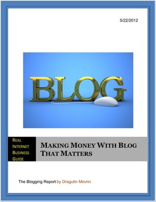 5/22/2012




REAL
INTERNET     MAKING MONEY WITH BLOG
BUSINESS     THAT MATTERS
GUIDE



  The Blogging Report by Dragutin Movrin
 