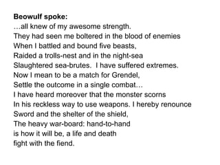 Beowulf spoke: … all knew of my awesome strength. They had seen me boltered in the blood of enemies When I battled and bound five beasts, Raided a trolls-nest and in the night-sea  Slaughtered sea-brutes.  I have suffered extremes. Now I mean to be a match for Grendel, Settle the outcome in a single combat… I have heard moreover that the monster scorns In his reckless way to use weapons. I hereby renounce Sword and the shelter of the shield,  The heavy war-board: hand-to-hand is how it will be, a life and death fight with the fiend. 