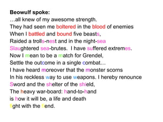 Beowulf spoke: … all knew of my awesome strength. They had seen me  boltered  in the  blood  of enemies When I  battled  and  bound  five beast s , Raided a troll s -n es t and in the night- sea   Slau ghtered  sea -brutes.  I have  su ffered extrem es . Now I  m ean to be a  m atch for Grendel, Settle the out c ome in a single  c ombat… I have heard  m oreover that the  m onster scorns In his reckless  w ay to use  w eapons. I hereby renounce S word and the  sh elter of the  shi eld,  The  h eavy war-board:  h and-to- h and is  h ow it will be, a life and death fi ght with the  fi end. 