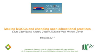 Making MOOCs and changing open educational practices
Laura Czerniewicz, Andrew Deacon, Sukaina Walji, Michael Glover
9 March 2017
Czerniewicz, L., Deacon, A., Walji, S. & Glover, M. (in press). OER in and as MOOCs.
In C. A. Hodgkinson-Williams & P. B. Arinto (Eds) Adoption and Impact of OER in the Global South
 