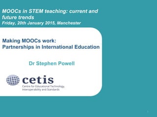 Making MOOCs work:
Partnerships in International Education
Dr Stephen Powell
1
MOOCs in STEM teaching: current and
future trends
Friday, 20th January 2015, Manchester
 