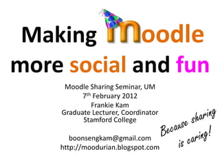 Making      oodle
more social and fun
     Moodle Sharing Seminar, UM
          7th February 2012
             Frankie Kam
    Graduate Lecturer, Coordinator
          Stamford College

       boonsengkam@gmail.com
    http://moodurian.blogspot.com
 