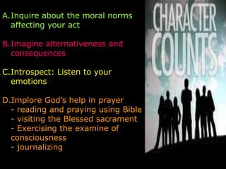 A.Inquire about the moral norms
  affecting your act

B.Imagine alternativeness and
  consequences

C.Introspect: Listen to your
  emotions

D.Implore God’s help in prayer
  - reading and praying using Bible
  - visiting the Blessed sacrament
  - Exercising the examine of
  consciousness
  - journalizing
 