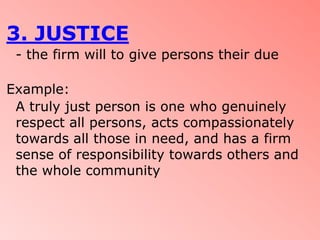 3. JUSTICE
 - the firm will to give persons their due

Example:
 A truly just person is one who genuinely
 respect all persons, acts compassionately
 towards all those in need, and has a firm
 sense of responsibility towards others and
 the whole community
 