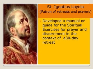 St. Ignatius Loyola
(Patron of retreats and prayers)

   Developed a manual or
    guide for the Spiritual
    Exercises for prayer and
    discernment in the
    context of a30-day
    retreat
 