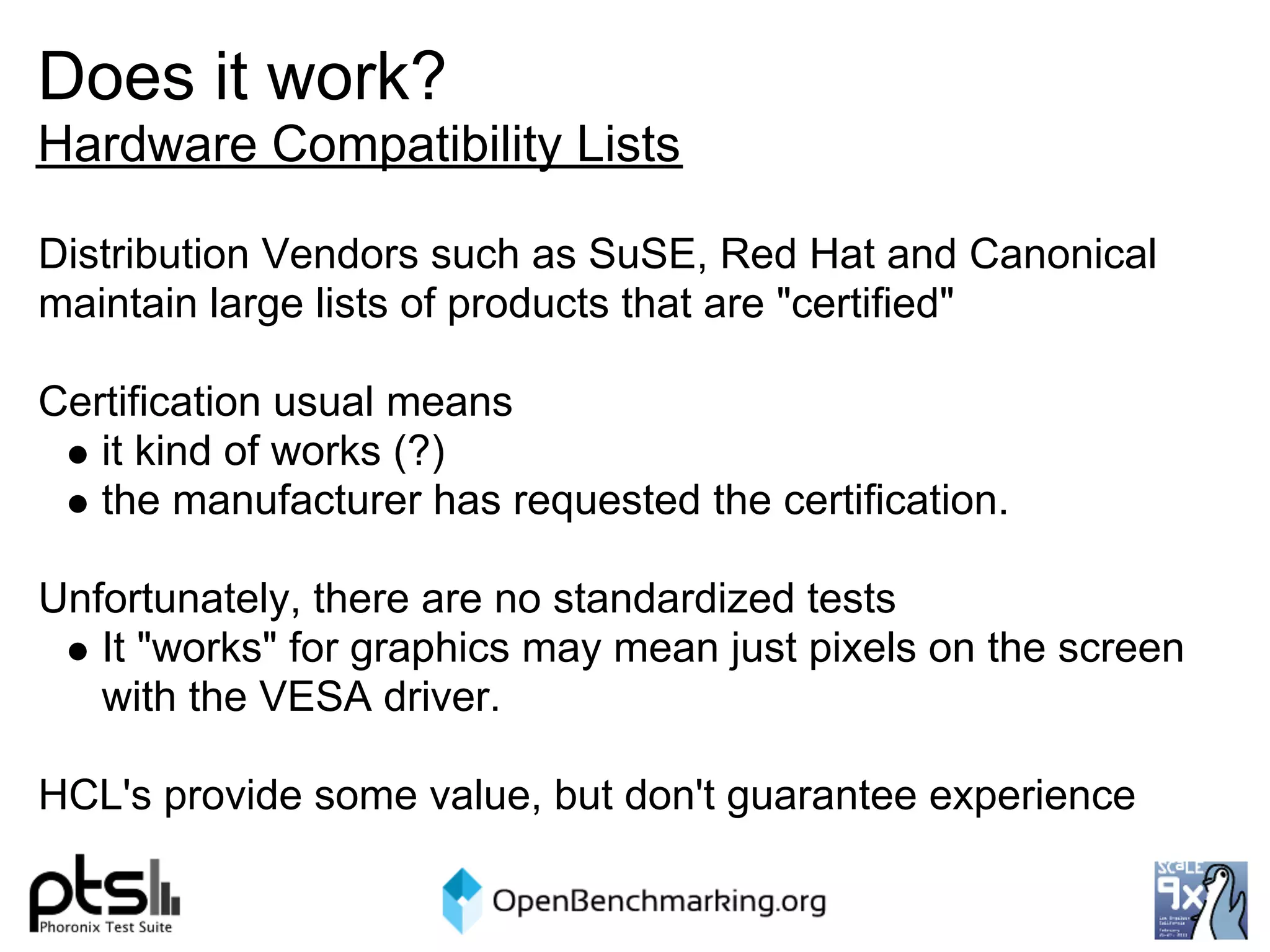 Does it work?
Hardware Compatibility Lists

Distribution Vendors such as SuSE, Red Hat and Canonical
maintain large lists of products that are "certified"

Certification usual means
   it kind of works (?)
   the manufacturer has requested the certification.

Unfortunately, there are no standardized tests
   It "works" for graphics may mean just pixels on the screen
   with the VESA driver.

HCL's provide some value, but don't guarantee experience
 