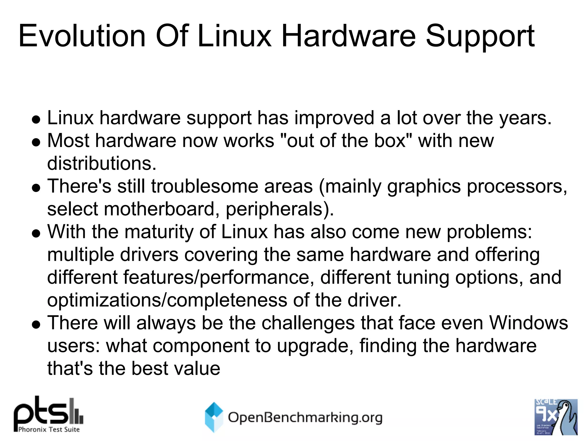 Evolution Of Linux Hardware Support

 Linux hardware support has improved a lot over the years.
 Most hardware now works "out of the box" with new
 distributions.
 There's still troublesome areas (mainly graphics processors,
 select motherboard, peripherals).
 With the maturity of Linux has also come new problems:
 multiple drivers covering the same hardware and offering
 different features/performance, different tuning options, and
 optimizations/completeness of the driver.
 There will always be the challenges that face even Windows
 users: what component to upgrade, finding the hardware
 that's the best value
 