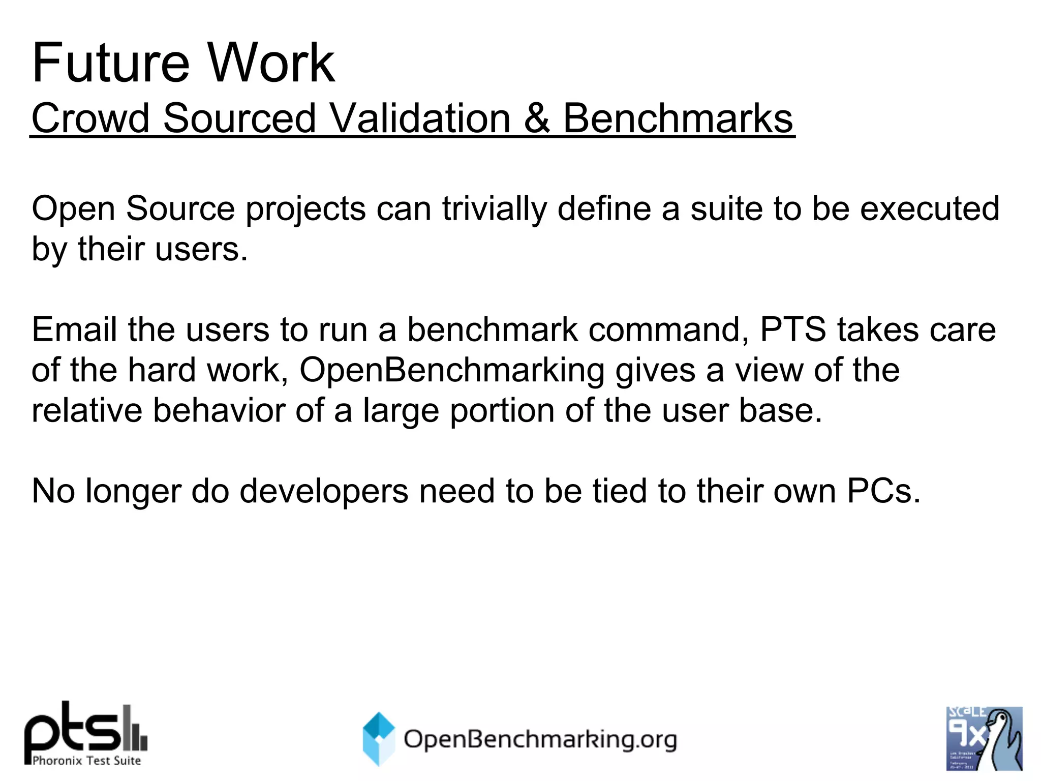 Future Work
Crowd Sourced Validation & Benchmarks

Open Source projects can trivially define a suite to be executed
by their users.

Email the users to run a benchmark command, PTS takes care
of the hard work, OpenBenchmarking gives a view of the
relative behavior of a large portion of the user base.

No longer do developers need to be tied to their own PCs.
 