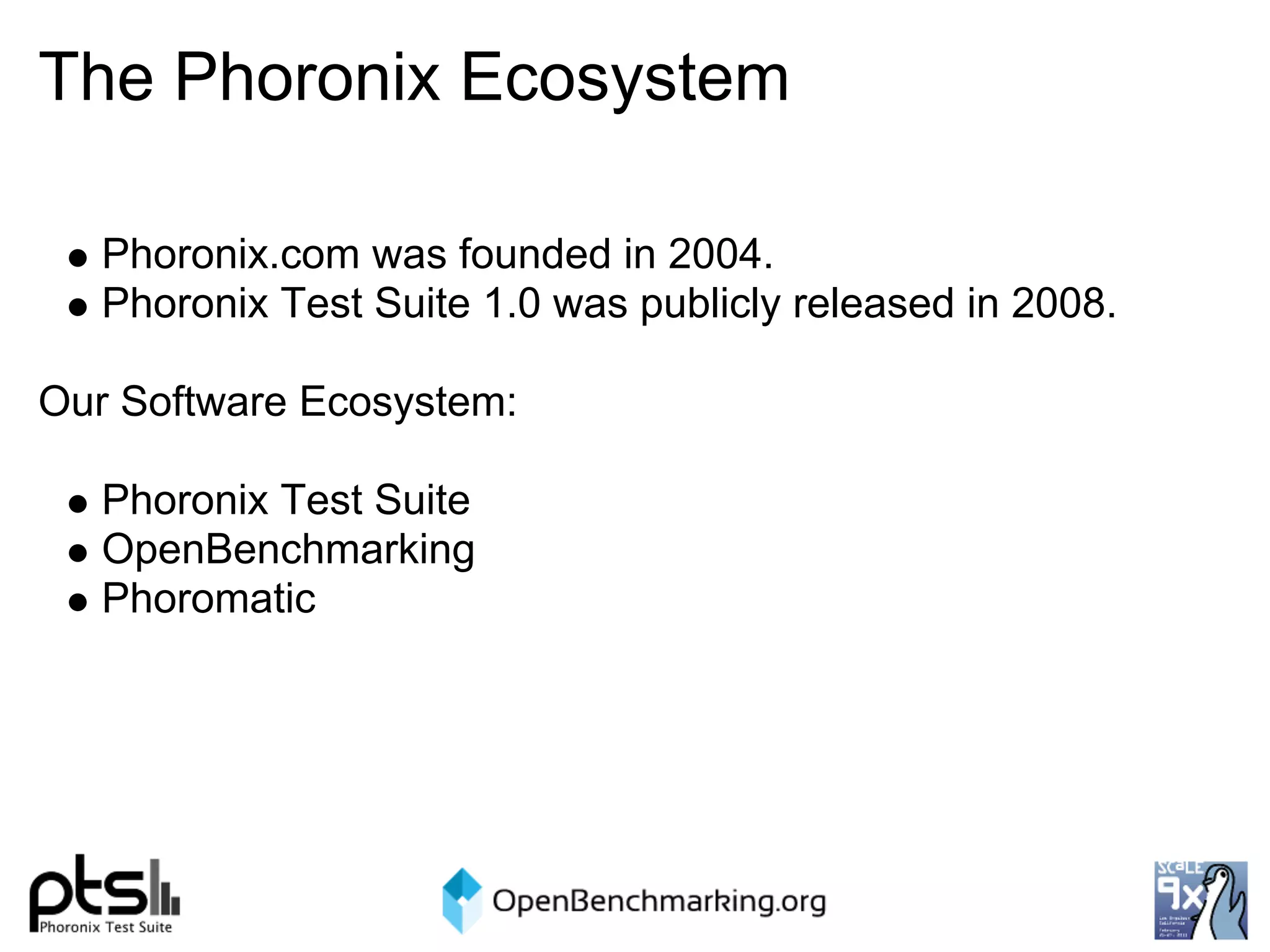 The Phoronix Ecosystem

   Phoronix.com was founded in 2004.
   Phoronix Test Suite 1.0 was publicly released in 2008.

Our Software Ecosystem:

   Phoronix Test Suite
   OpenBenchmarking
   Phoromatic
 