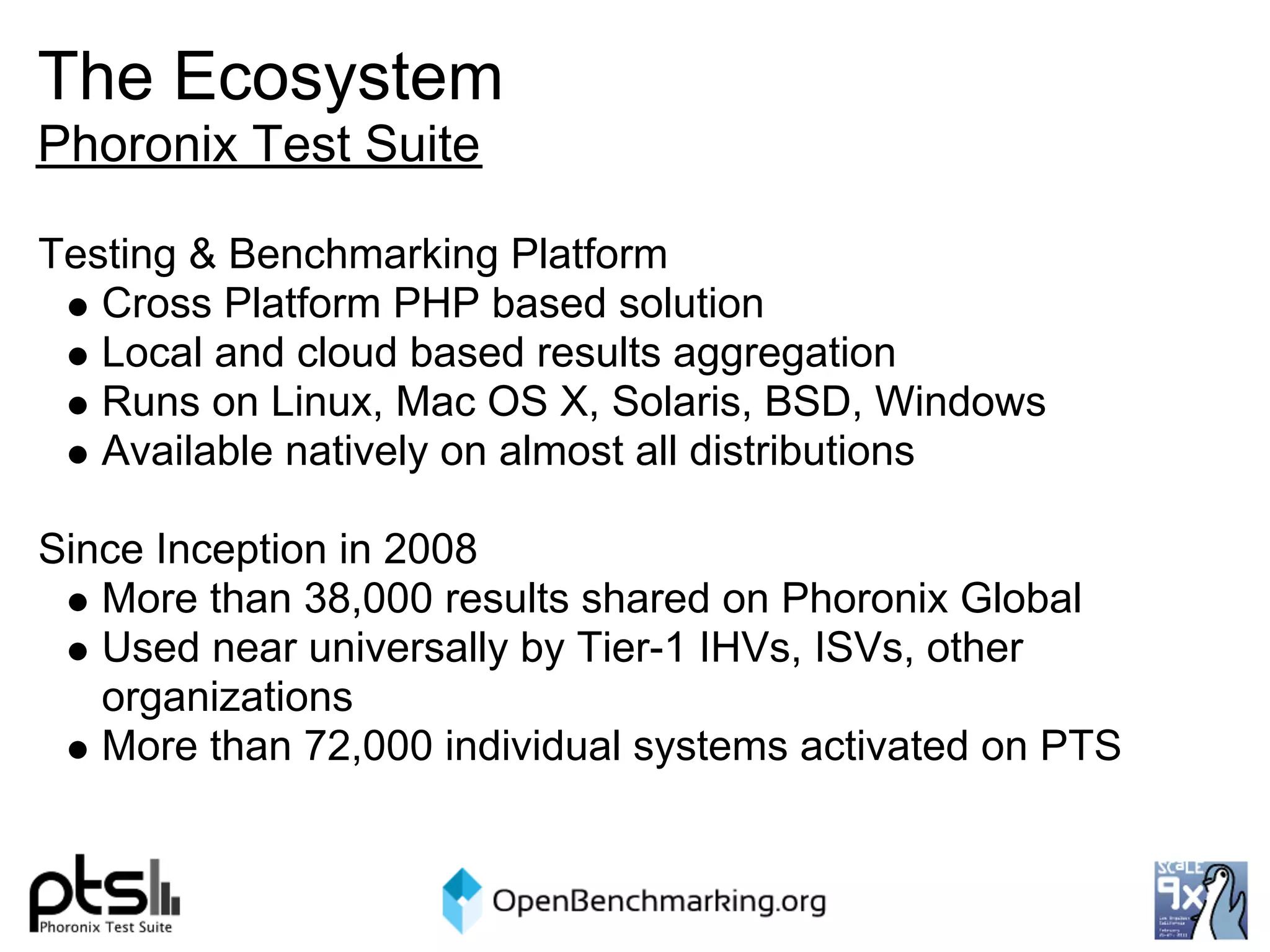 The Ecosystem
Phoronix Test Suite

Testing & Benchmarking Platform
   Cross Platform PHP based solution
   Local and cloud based results aggregation
   Runs on Linux, Mac OS X, Solaris, BSD, Windows
   Available natively on almost all distributions

Since Inception in 2008
   More than 38,000 results shared on Phoronix Global
   Used near universally by Tier-1 IHVs, ISVs, other
   organizations
   More than 72,000 individual systems activated on PTS
 