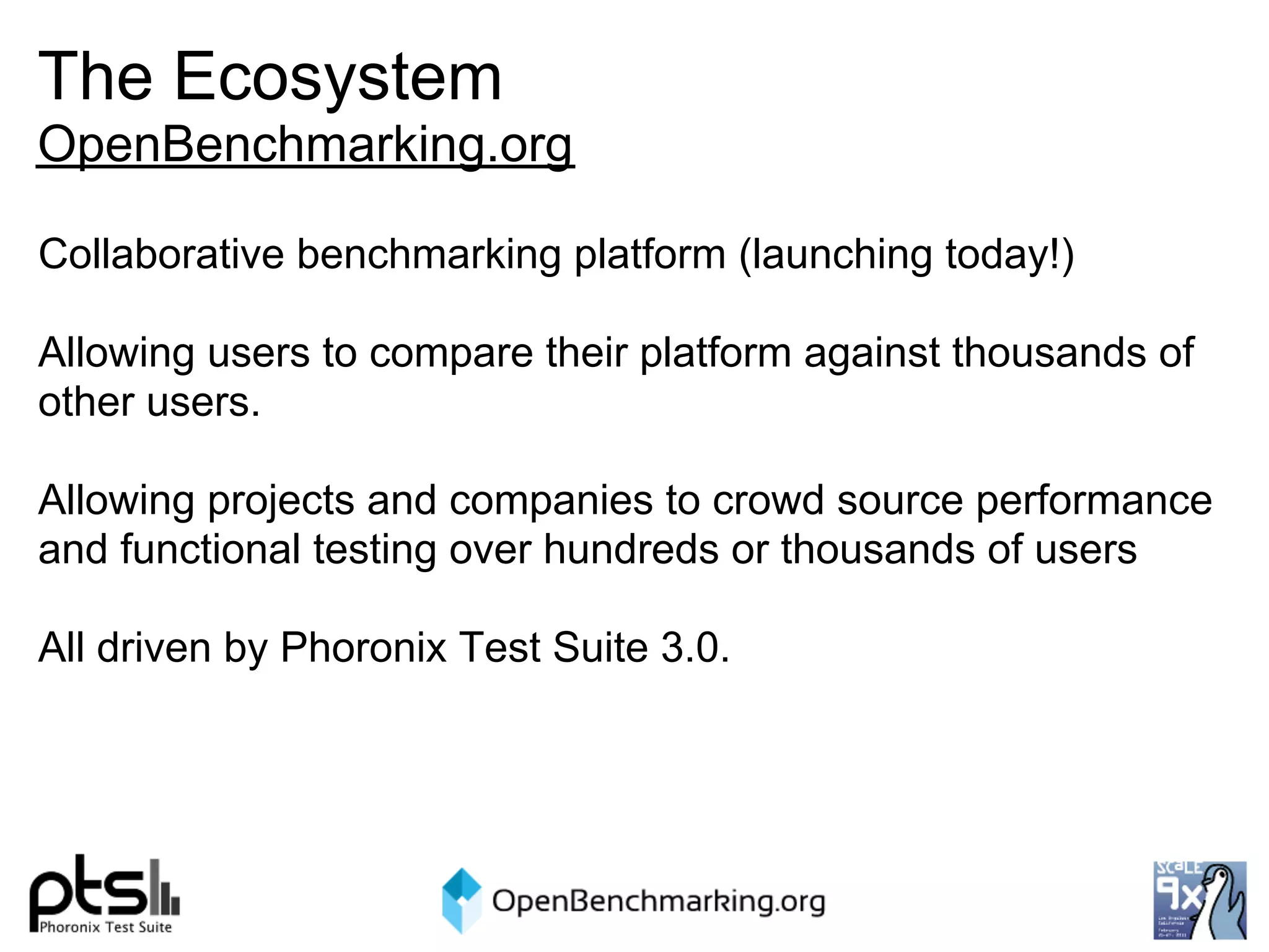 The Ecosystem
OpenBenchmarking.org

Collaborative benchmarking platform (launching today!)

Allowing users to compare their platform against thousands of
other users.

Allowing projects and companies to crowd source performance
and functional testing over hundreds or thousands of users

All driven by Phoronix Test Suite 3.0.
 