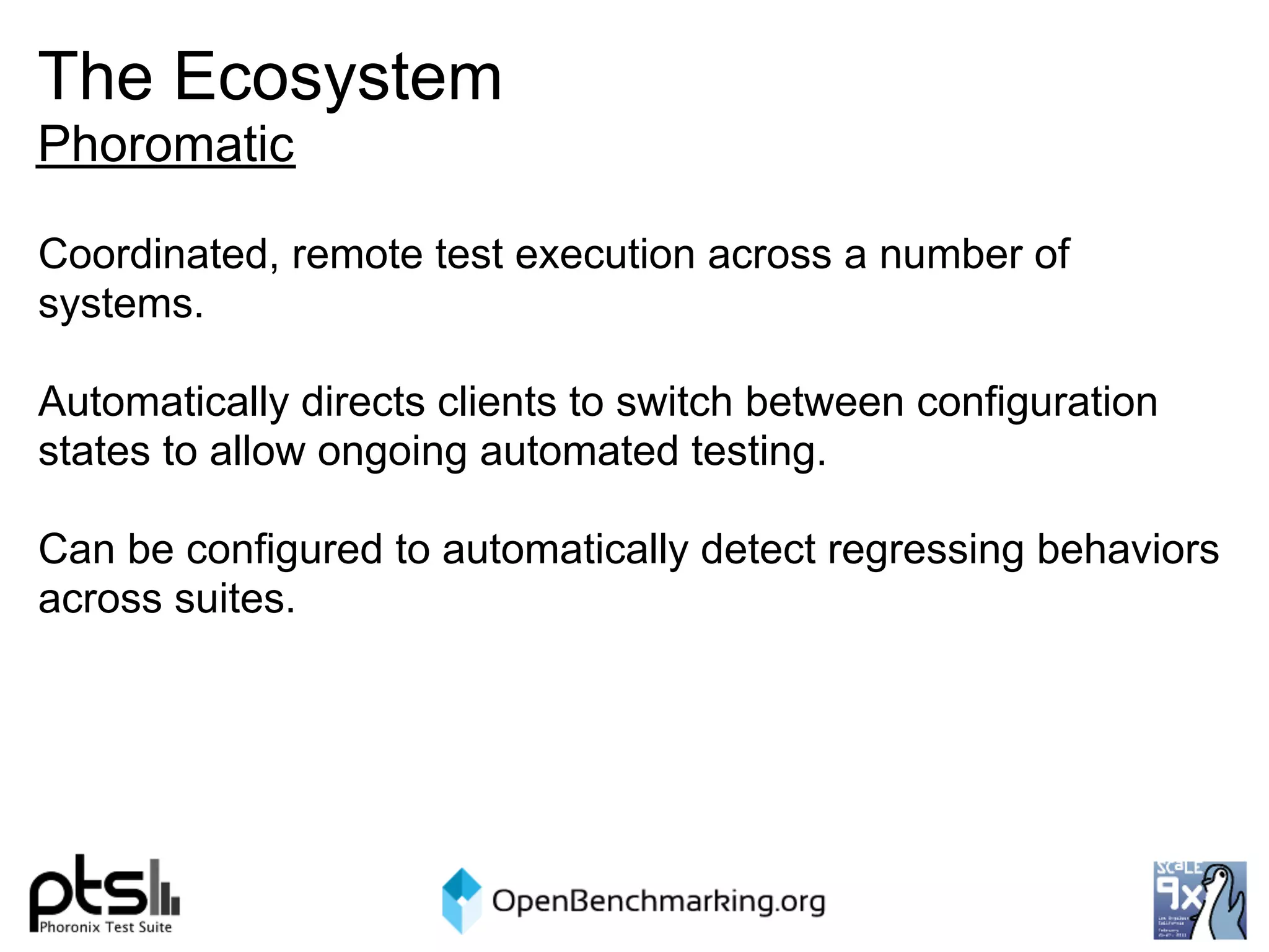 The Ecosystem
Phoromatic

Coordinated, remote test execution across a number of
systems.

Automatically directs clients to switch between configuration
states to allow ongoing automated testing.

Can be configured to automatically detect regressing behaviors
across suites.
 