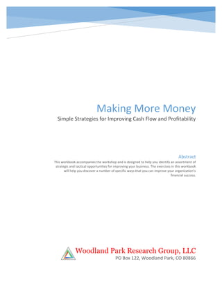 Making More Money
Simple Strategies for Improving Cash Flow and Profitability
Woodland Park Research Group, LLC
PO Box 122, Woodland Park, CO 80866
Abstract
This workbook accompanies the workshop and is designed to help you identify an assortment of
strategic and tactical opportunities for improving your business. The exercises in this workbook
will help you discover a number of specific ways that you can improve your organization’s
financial success.
 