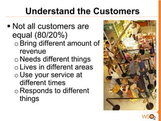 Understand the Customers
§ Not all customers are
equal (80/20%)
o Bring different amount of
revenue
o Needs different things
o Lives in different areas
o Use your service at
different times
o Responds to different
things
 