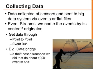 Collecting Data
§  Data collected at sensors and sent to big
data system via events or flat files
§  Event Streams: we name the events by its
content/ originator
•  Get data through
– Point to Point
– Event Bus
•  E.g. Data bridge
– a thrift based transport we
did that do about 400k
events/ sec
 
