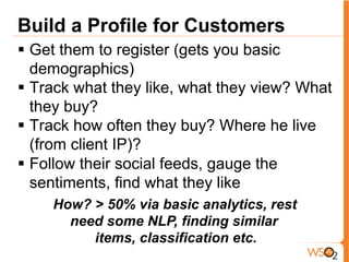 Build a Profile for Customers
§  Get them to register (gets you basic
demographics)
§  Track what they like, what they view? What
they buy?
§  Track how often they buy? Where he live
(from client IP)?
§  Follow their social feeds, gauge the
sentiments, find what they like
How? > 50% via basic analytics, rest
need some NLP, finding similar
items, classification etc.
 