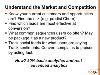 Understand the Market and Competition
§  Know your current customers and opportunities
are? Find the risk (e.g. predict Churn)
§  Find which leads are most effective at
conversion?
§  What common sequences users do often? May
be package it as a new product?
§  Track social feeds for what users are saying.
Track sentiments. Convert complains to praises
by acting fast.
How? 20% basic analytics and rest
advanced analytics
 