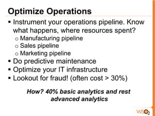 Optimize Operations
§  Instrument your operations pipeline. Know
what happens, where resources spent?
o Manufacturing pipeline
o Sales pipeline
o Marketing pipeline
§  Do predictive maintenance
§  Optimize your IT infrastructure
§  Lookout for fraud! (often cost > 30%)
How? 40% basic analytics and rest
advanced analytics
 