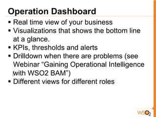 Operation Dashboard
§  Real time view of your business
§  Visualizations that shows the bottom line
at a glance.
§  KPIs, thresholds and alerts
§  Drilldown when there are problems (see
Webinar “Gaining Operational Intelligence
‪with WSO2 BAM”)
§  Different views for different roles
 