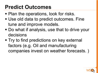 Predict Outcomes
§  Plan the operations, look for risks.
§  Use old data to predict outcomes. Fine
tune and improve models.
§  Do what if analysis, use that to drive your
decisions
§  Try to find predictions on key external
factors (e.g. Oil and manufacturing
companies invest on weather forecasts. )
 