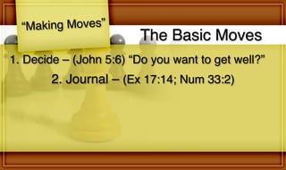The Basic Moves
“Making Moves”
2. Journal – (Ex 17:14; Num 33:2)
1. Decide – (John 5:6) “Do you want to get well?”
 
