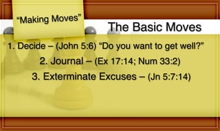 The Basic Moves
“Making Moves”
2. Journal – (Ex 17:14; Num 33:2)
1. Decide – (John 5:6) “Do you want to get well?”
3. Exterminate Excuses – (Jn 5:7:14)
 