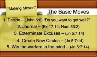 The Basic Moves
“Making Moves”
2. Journal – (Ex 17:14; Num 33:2)
1. Decide – (John 5:6) “Do you want to get well?”
3. Exterminate Excuses – (Jn 5:7:14)
4. Create New Circles – (Jn 5:7:14)
5. Win the warfare in the mind – (Jn 5:7:14)
 