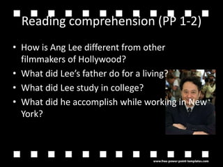 Reading comprehension (PP 1-2)How is Ang Lee different from other filmmakers of Hollywood?What did Lees father do for a living?What did Lee study in college?What did he accomplish while working in New York?