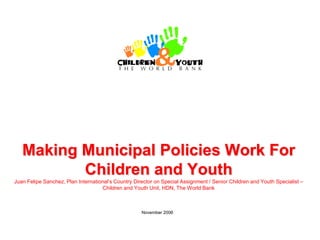 Making Municipal Policies Work For
          Children and Youth
Juan Felipe Sanchez, Plan International’s Country Director on Special Assignment / Senior Children and Youth Specialist –
                                    Children and Youth Unit, HDN, The World Bank



                                                     November 2006
 