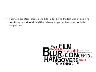 • Furthermore after i created the title i added who the text was by and who
was being interviewed, i did this in black an grey as it matches with the
image i took.
 