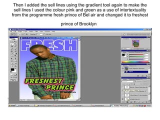 Then I added the sell lines using the gradient tool again to make the sell lines I used the colour pink and green as a use of intertextuality from the programme fresh prince of Bel air and changed it to freshest prince of Brooklyn