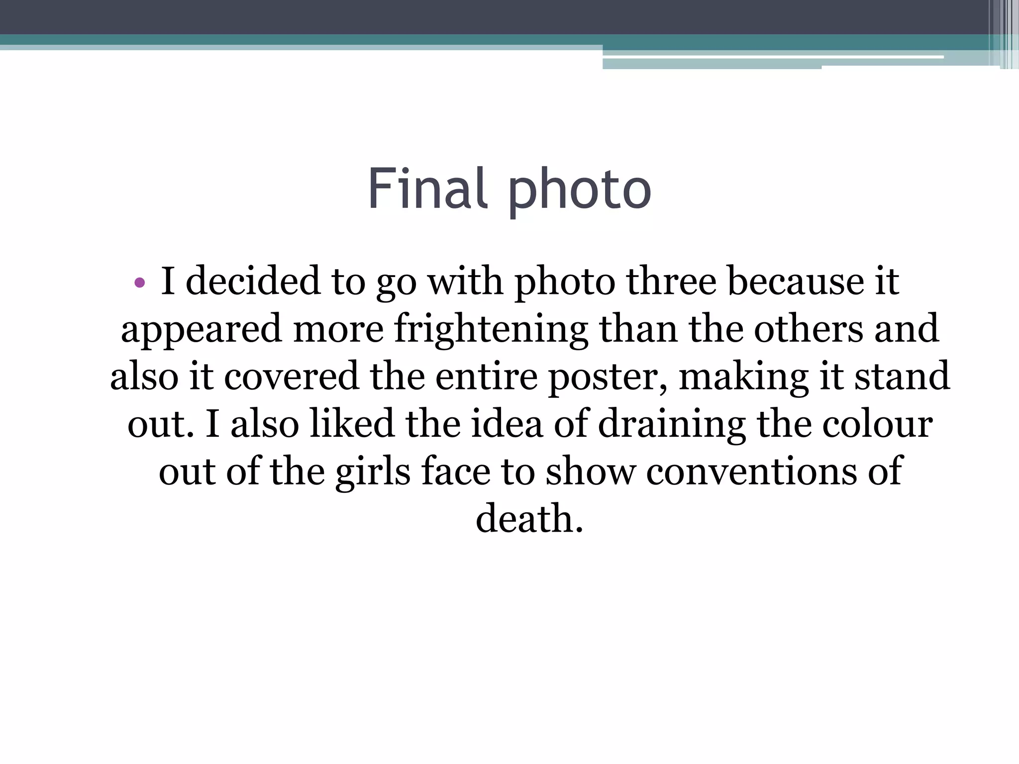 Final photo
  • I decided to go with photo three because it
 appeared more frightening than the others and
also it covered the entire poster, making it stand
 out. I also liked the idea of draining the colour
    out of the girls face to show conventions of
                        death.
 