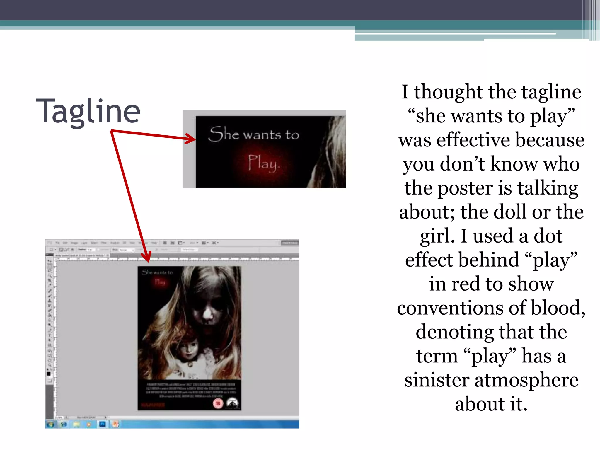 I thought the tagline
Tagline    “she wants to play”
          was effective because
           you don’t know who
           the poster is talking
          about; the doll or the
              girl. I used a dot
           effect behind “play”
               in red to show
          conventions of blood,
             denoting that the
             term “play” has a
           sinister atmosphere
                   about it.
 